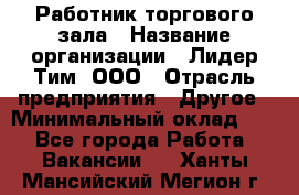 Работник торгового зала › Название организации ­ Лидер Тим, ООО › Отрасль предприятия ­ Другое › Минимальный оклад ­ 1 - Все города Работа » Вакансии   . Ханты-Мансийский,Мегион г.